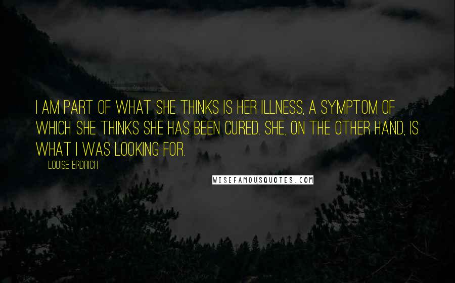 Louise Erdrich Quotes: I am part of what she thinks is her illness, a symptom of which she thinks she has been cured. She, on the other hand, is what I was looking for.