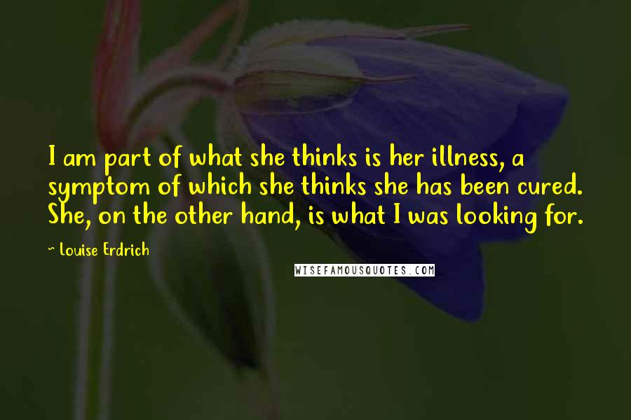 Louise Erdrich Quotes: I am part of what she thinks is her illness, a symptom of which she thinks she has been cured. She, on the other hand, is what I was looking for.