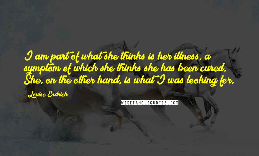 Louise Erdrich Quotes: I am part of what she thinks is her illness, a symptom of which she thinks she has been cured. She, on the other hand, is what I was looking for.