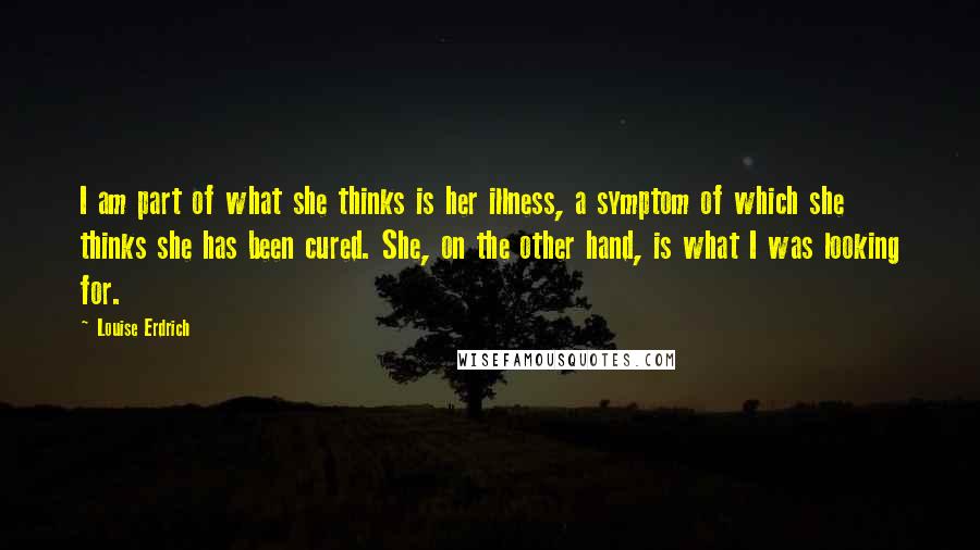 Louise Erdrich Quotes: I am part of what she thinks is her illness, a symptom of which she thinks she has been cured. She, on the other hand, is what I was looking for.