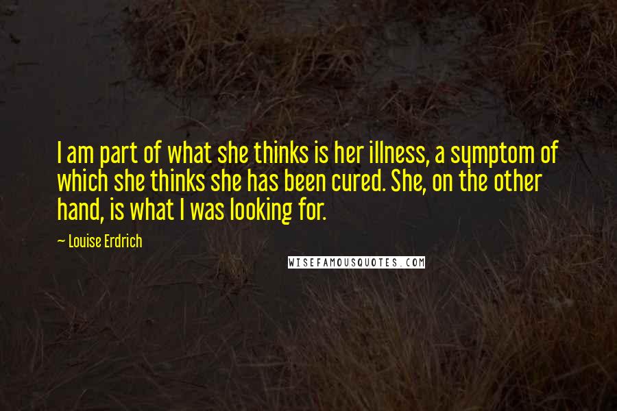 Louise Erdrich Quotes: I am part of what she thinks is her illness, a symptom of which she thinks she has been cured. She, on the other hand, is what I was looking for.