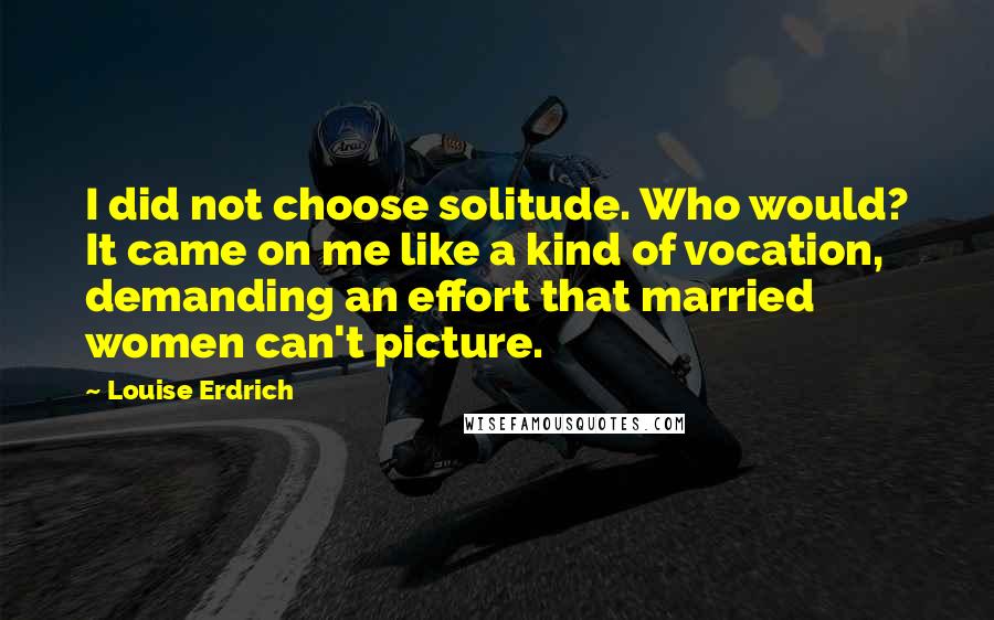 Louise Erdrich Quotes: I did not choose solitude. Who would? It came on me like a kind of vocation, demanding an effort that married women can't picture.