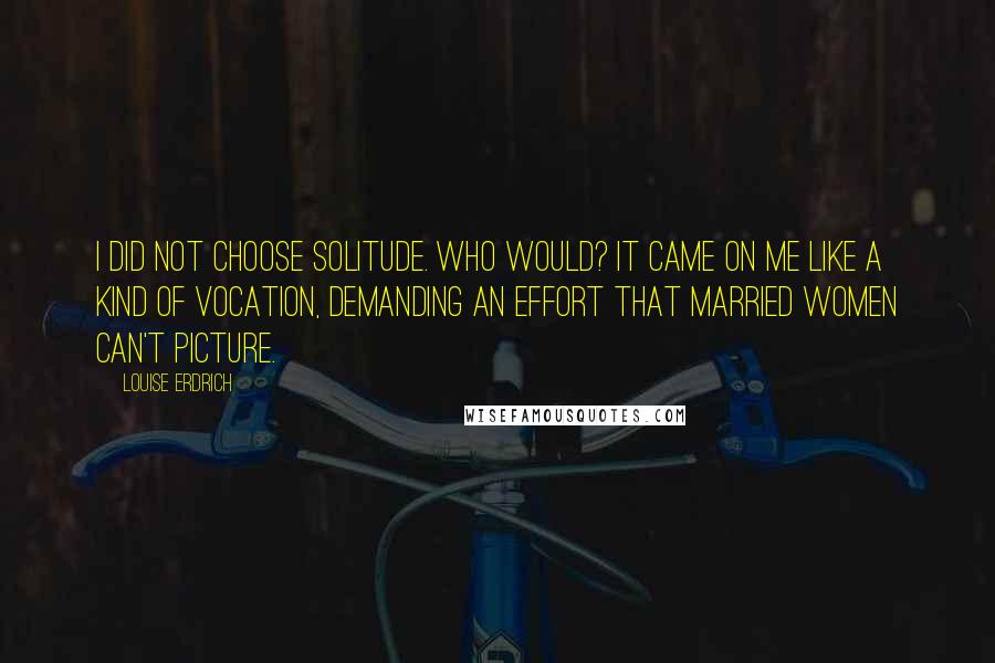 Louise Erdrich Quotes: I did not choose solitude. Who would? It came on me like a kind of vocation, demanding an effort that married women can't picture.