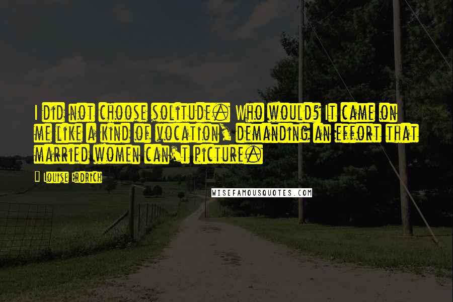 Louise Erdrich Quotes: I did not choose solitude. Who would? It came on me like a kind of vocation, demanding an effort that married women can't picture.
