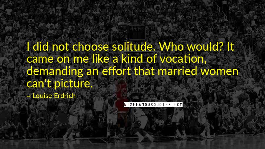 Louise Erdrich Quotes: I did not choose solitude. Who would? It came on me like a kind of vocation, demanding an effort that married women can't picture.