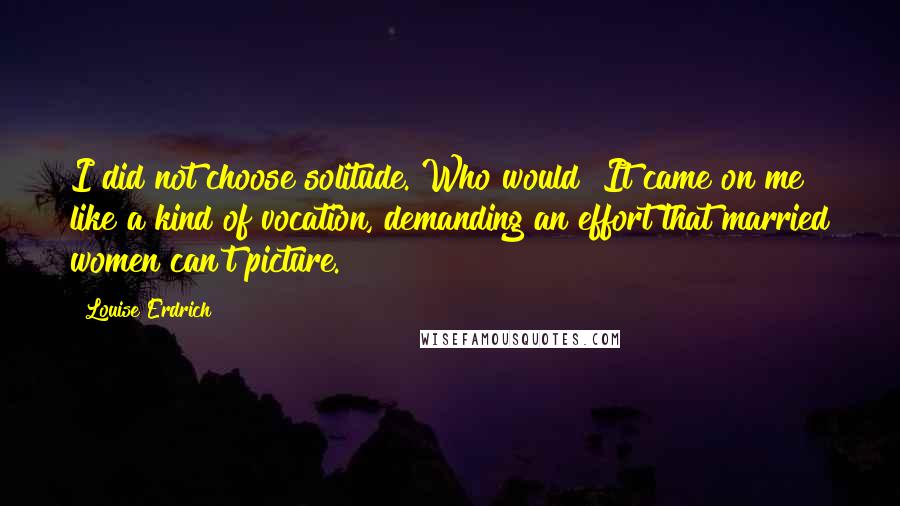 Louise Erdrich Quotes: I did not choose solitude. Who would? It came on me like a kind of vocation, demanding an effort that married women can't picture.