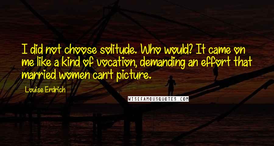 Louise Erdrich Quotes: I did not choose solitude. Who would? It came on me like a kind of vocation, demanding an effort that married women can't picture.