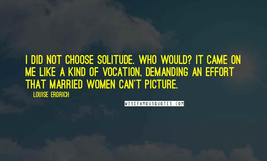 Louise Erdrich Quotes: I did not choose solitude. Who would? It came on me like a kind of vocation, demanding an effort that married women can't picture.