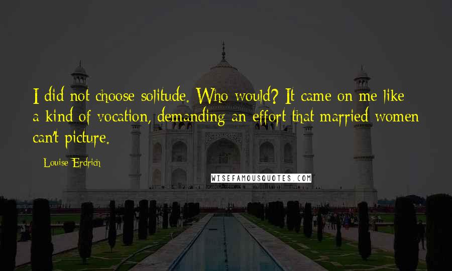 Louise Erdrich Quotes: I did not choose solitude. Who would? It came on me like a kind of vocation, demanding an effort that married women can't picture.