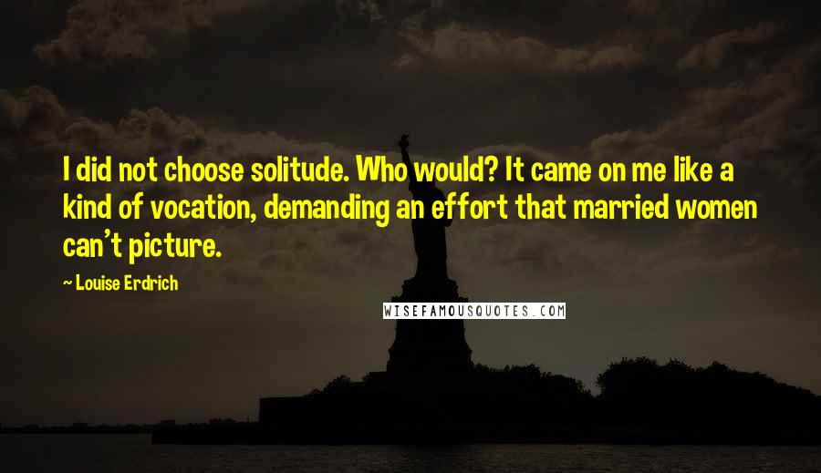 Louise Erdrich Quotes: I did not choose solitude. Who would? It came on me like a kind of vocation, demanding an effort that married women can't picture.