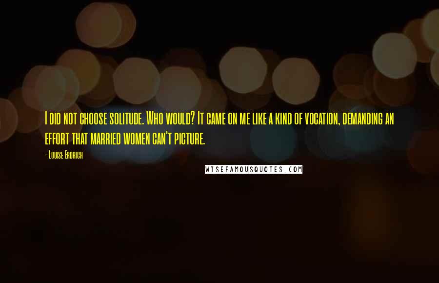 Louise Erdrich Quotes: I did not choose solitude. Who would? It came on me like a kind of vocation, demanding an effort that married women can't picture.