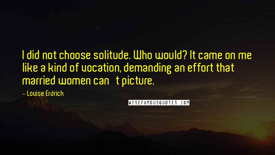 Louise Erdrich Quotes: I did not choose solitude. Who would? It came on me like a kind of vocation, demanding an effort that married women can't picture.