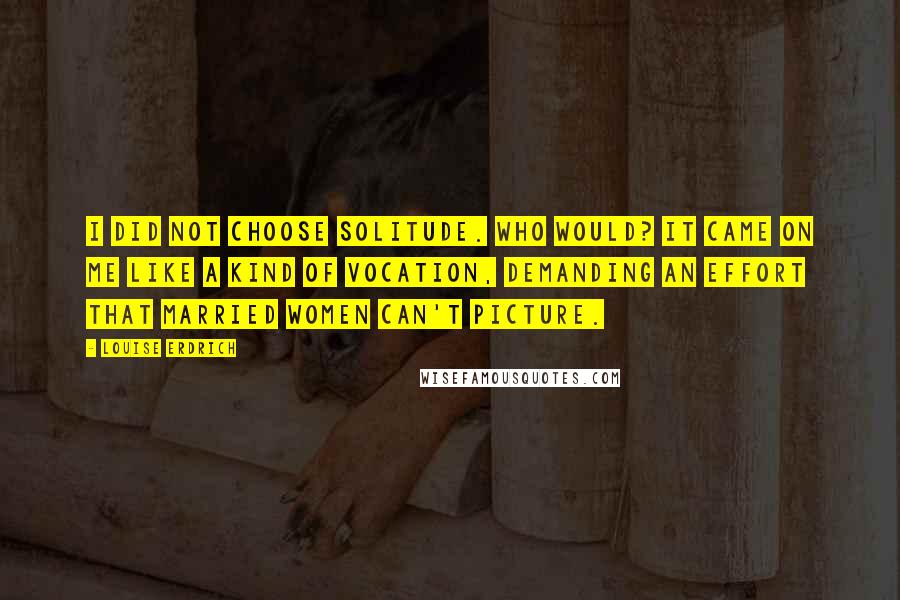 Louise Erdrich Quotes: I did not choose solitude. Who would? It came on me like a kind of vocation, demanding an effort that married women can't picture.