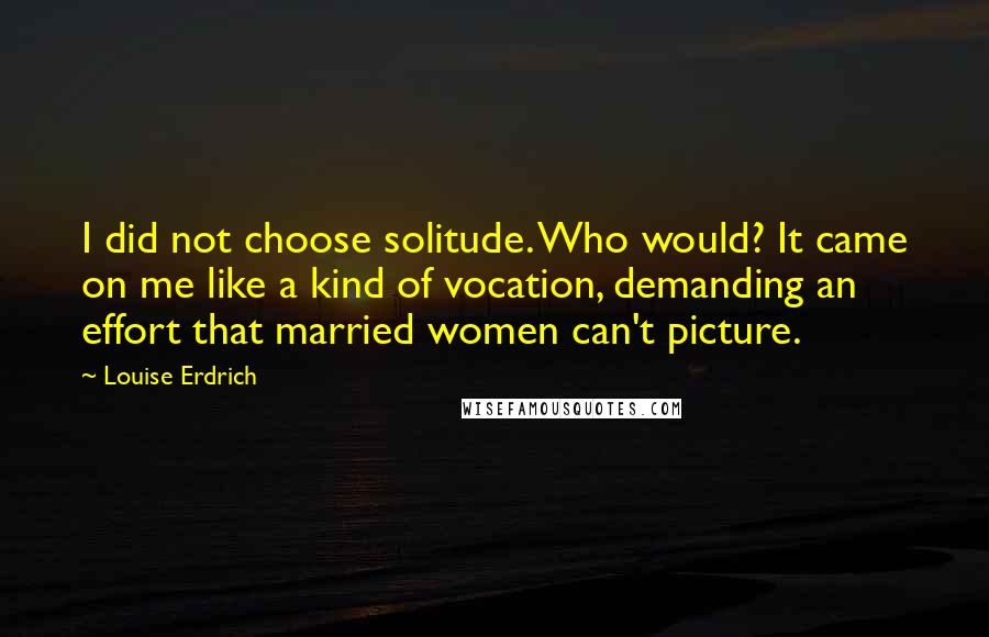 Louise Erdrich Quotes: I did not choose solitude. Who would? It came on me like a kind of vocation, demanding an effort that married women can't picture.