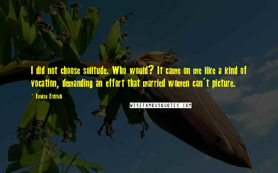 Louise Erdrich Quotes: I did not choose solitude. Who would? It came on me like a kind of vocation, demanding an effort that married women can't picture.