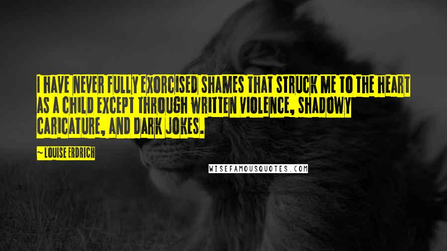 Louise Erdrich Quotes: I have never fully exorcised shames that struck me to the heart as a child except through written violence, shadowy caricature, and dark jokes.