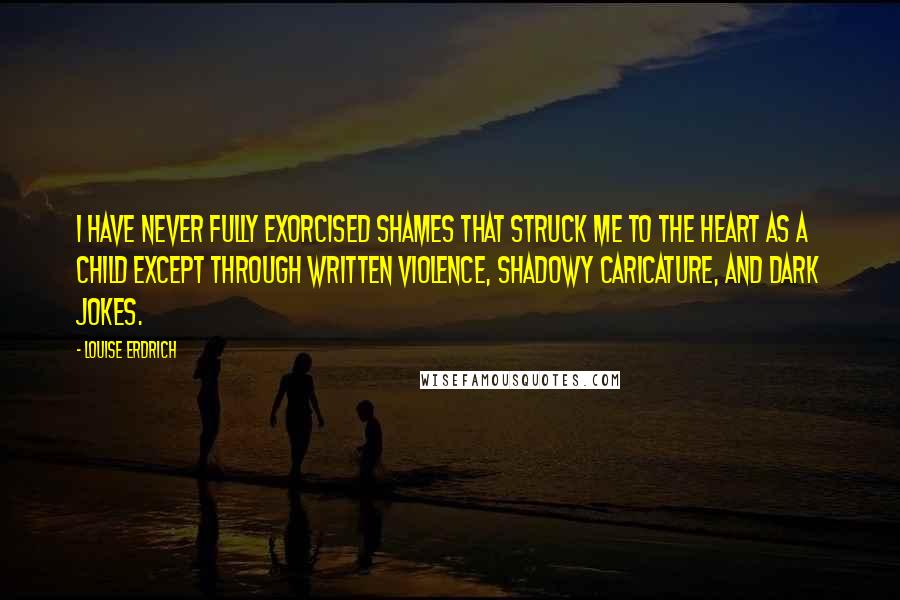 Louise Erdrich Quotes: I have never fully exorcised shames that struck me to the heart as a child except through written violence, shadowy caricature, and dark jokes.