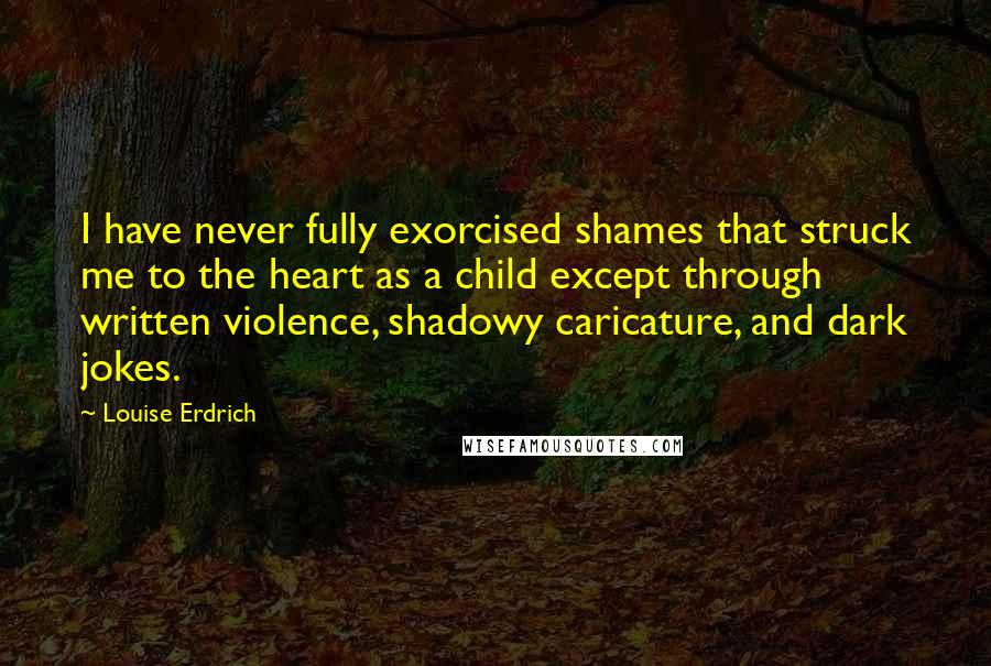 Louise Erdrich Quotes: I have never fully exorcised shames that struck me to the heart as a child except through written violence, shadowy caricature, and dark jokes.