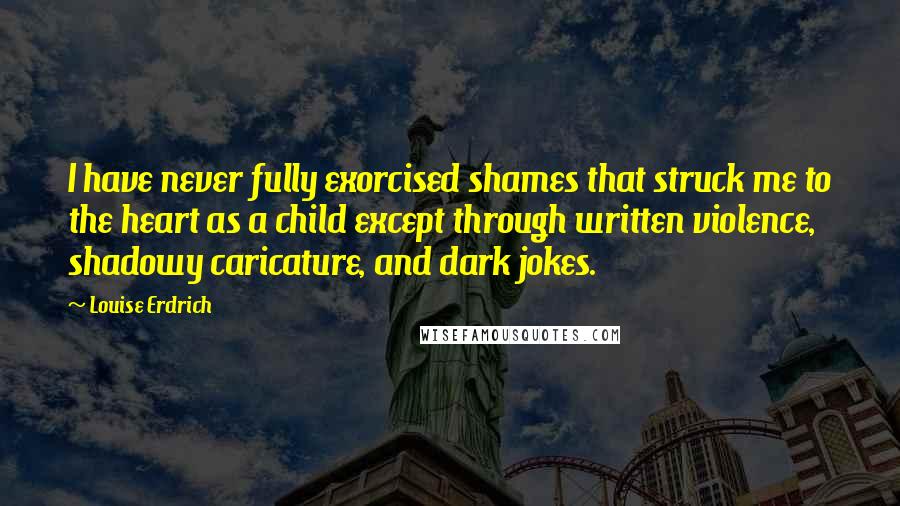 Louise Erdrich Quotes: I have never fully exorcised shames that struck me to the heart as a child except through written violence, shadowy caricature, and dark jokes.