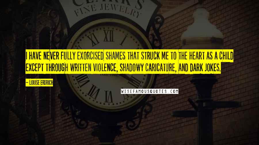 Louise Erdrich Quotes: I have never fully exorcised shames that struck me to the heart as a child except through written violence, shadowy caricature, and dark jokes.