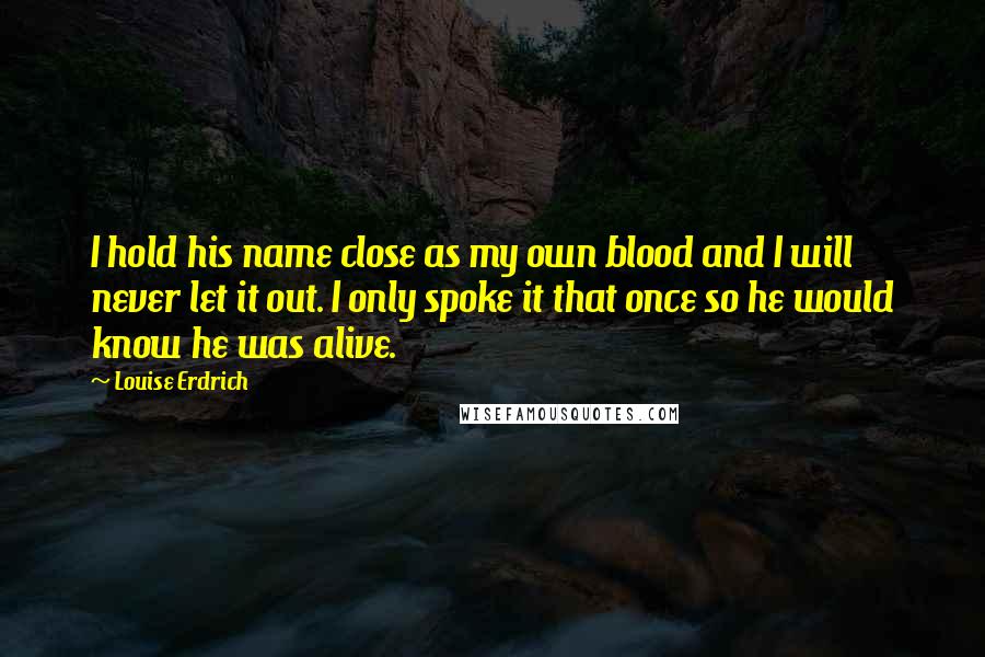 Louise Erdrich Quotes: I hold his name close as my own blood and I will never let it out. I only spoke it that once so he would know he was alive.