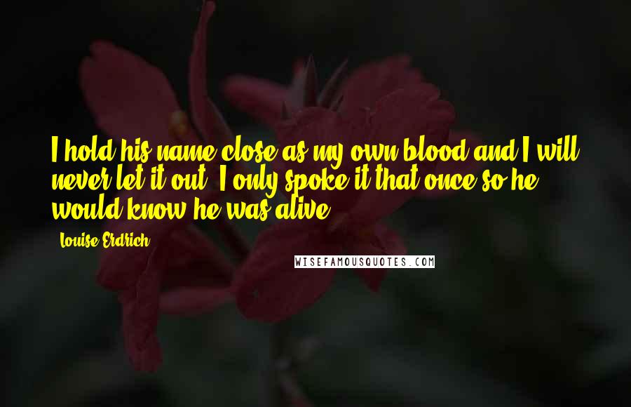 Louise Erdrich Quotes: I hold his name close as my own blood and I will never let it out. I only spoke it that once so he would know he was alive.