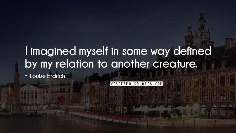 Louise Erdrich Quotes: I imagined myself in some way defined by my relation to another creature.