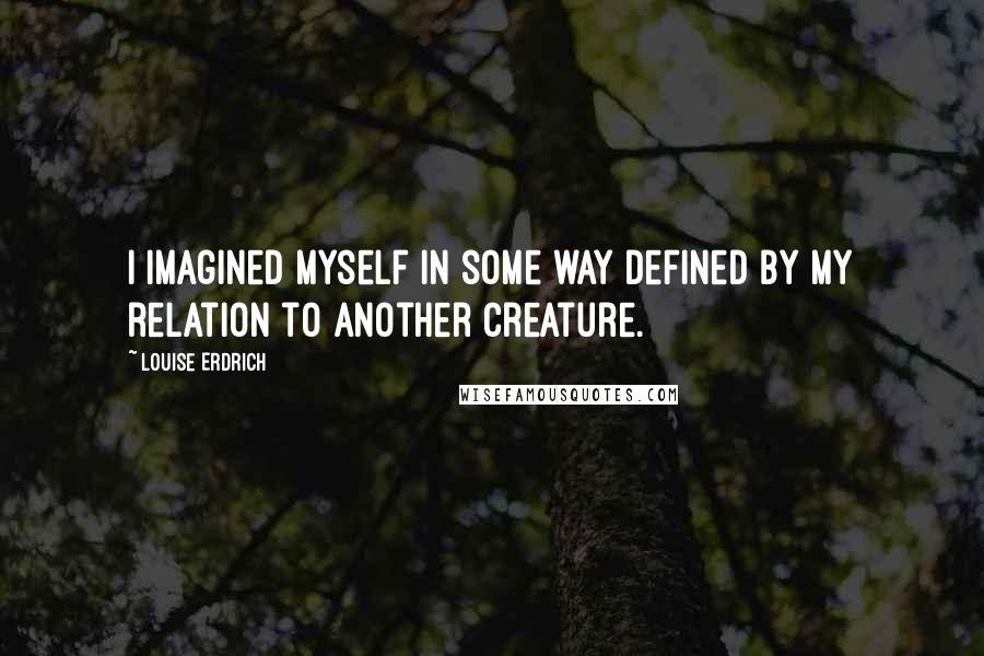 Louise Erdrich Quotes: I imagined myself in some way defined by my relation to another creature.