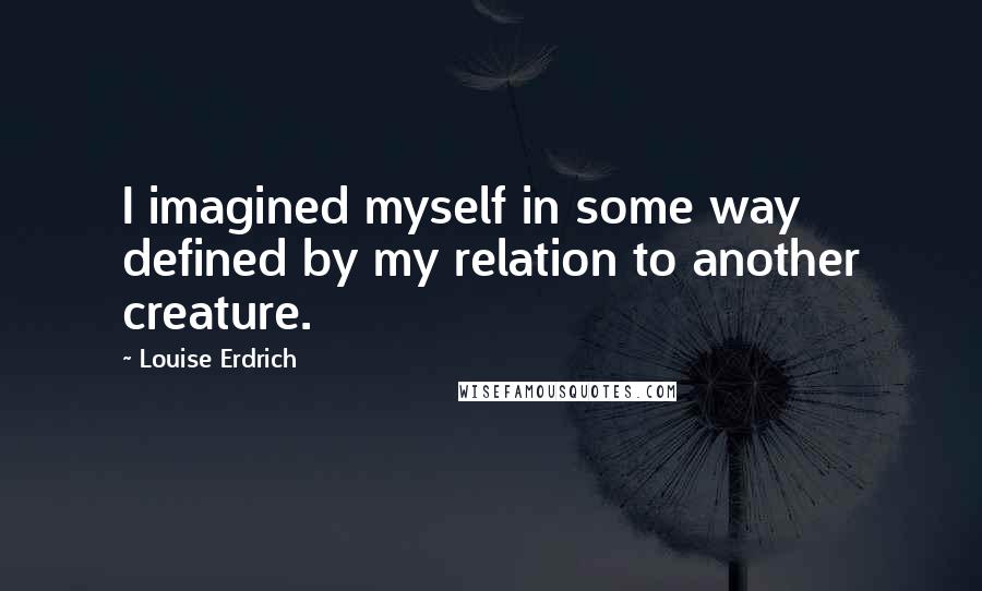Louise Erdrich Quotes: I imagined myself in some way defined by my relation to another creature.