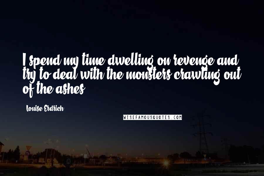 Louise Erdrich Quotes: I spend my time dwelling on revenge and try to deal with the monsters crawling out of the ashes.