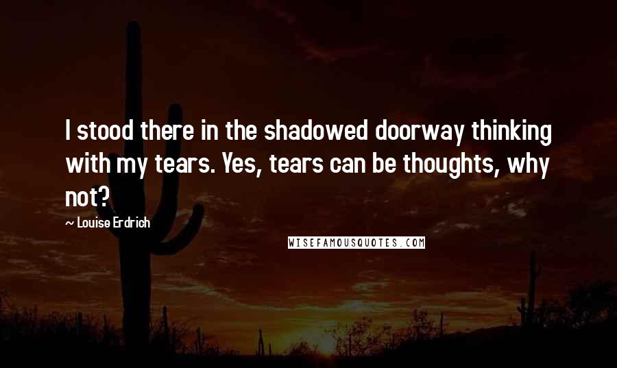 Louise Erdrich Quotes: I stood there in the shadowed doorway thinking with my tears. Yes, tears can be thoughts, why not?