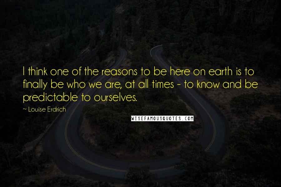 Louise Erdrich Quotes: I think one of the reasons to be here on earth is to finally be who we are, at all times - to know and be predictable to ourselves.