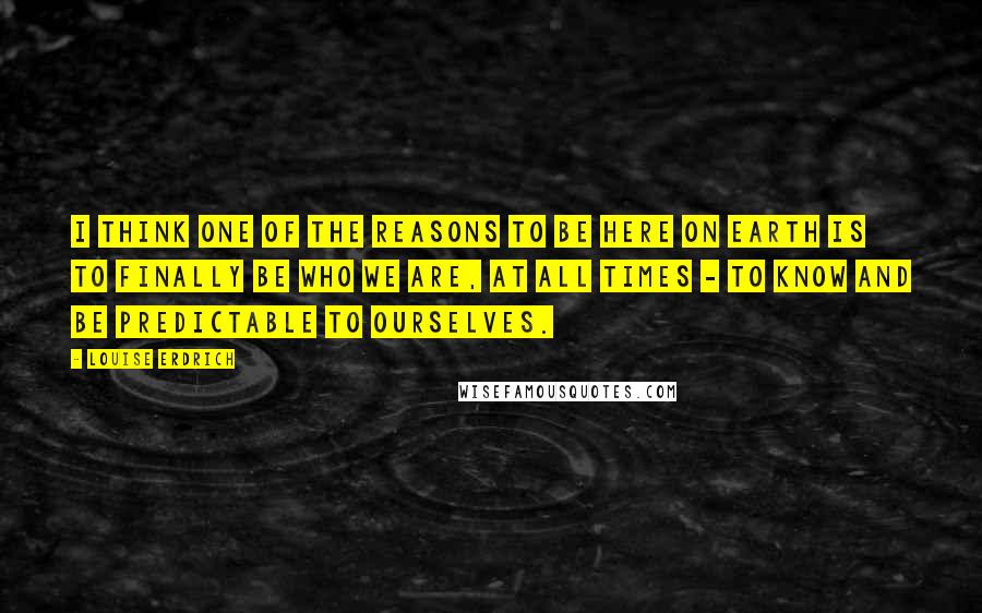 Louise Erdrich Quotes: I think one of the reasons to be here on earth is to finally be who we are, at all times - to know and be predictable to ourselves.