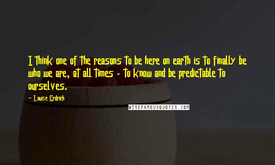 Louise Erdrich Quotes: I think one of the reasons to be here on earth is to finally be who we are, at all times - to know and be predictable to ourselves.