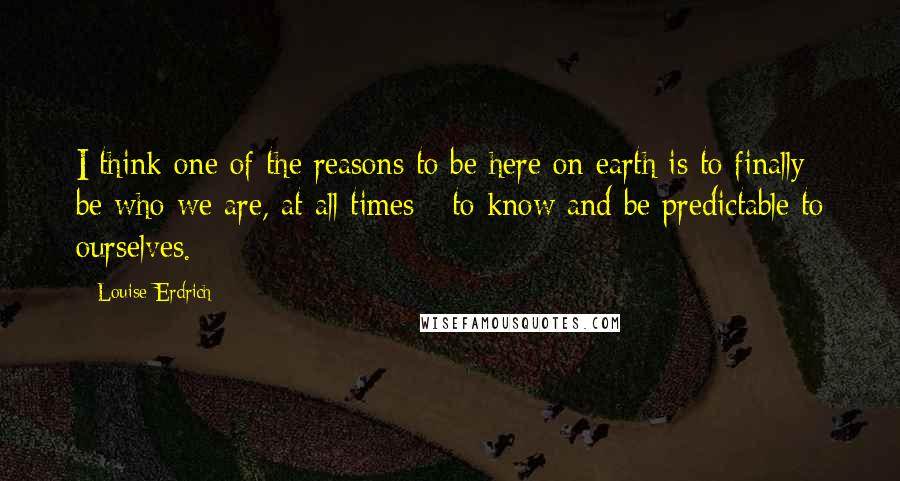 Louise Erdrich Quotes: I think one of the reasons to be here on earth is to finally be who we are, at all times - to know and be predictable to ourselves.