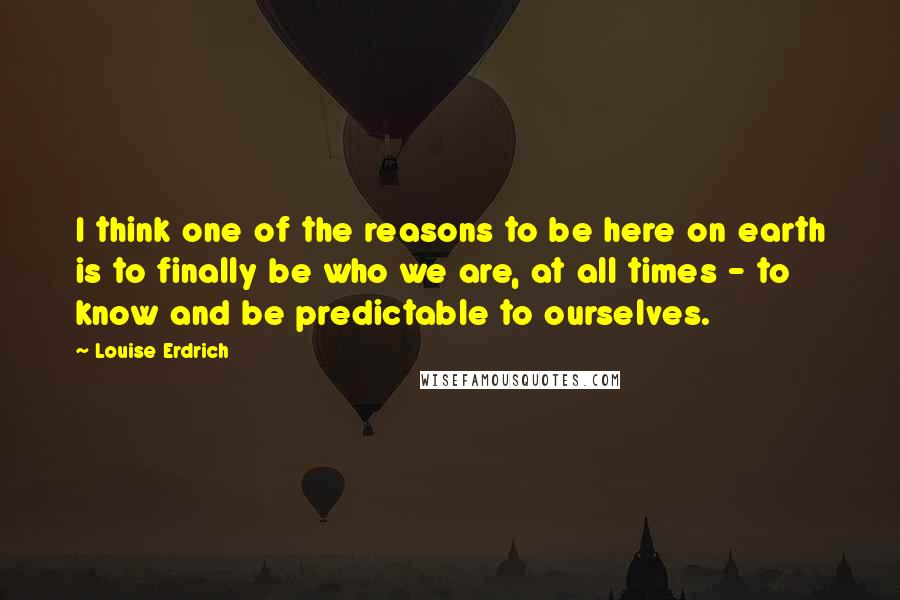 Louise Erdrich Quotes: I think one of the reasons to be here on earth is to finally be who we are, at all times - to know and be predictable to ourselves.