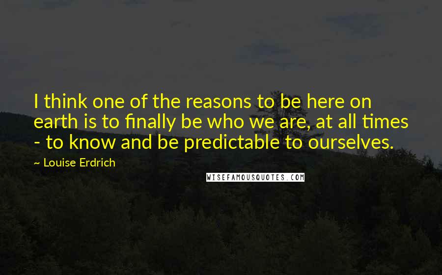 Louise Erdrich Quotes: I think one of the reasons to be here on earth is to finally be who we are, at all times - to know and be predictable to ourselves.