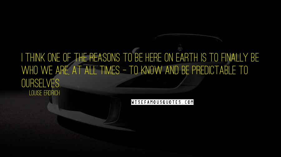 Louise Erdrich Quotes: I think one of the reasons to be here on earth is to finally be who we are, at all times - to know and be predictable to ourselves.