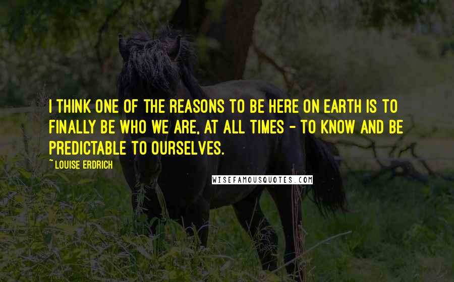 Louise Erdrich Quotes: I think one of the reasons to be here on earth is to finally be who we are, at all times - to know and be predictable to ourselves.