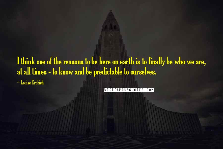 Louise Erdrich Quotes: I think one of the reasons to be here on earth is to finally be who we are, at all times - to know and be predictable to ourselves.