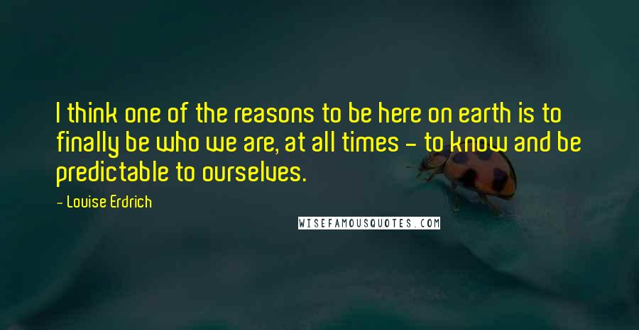 Louise Erdrich Quotes: I think one of the reasons to be here on earth is to finally be who we are, at all times - to know and be predictable to ourselves.