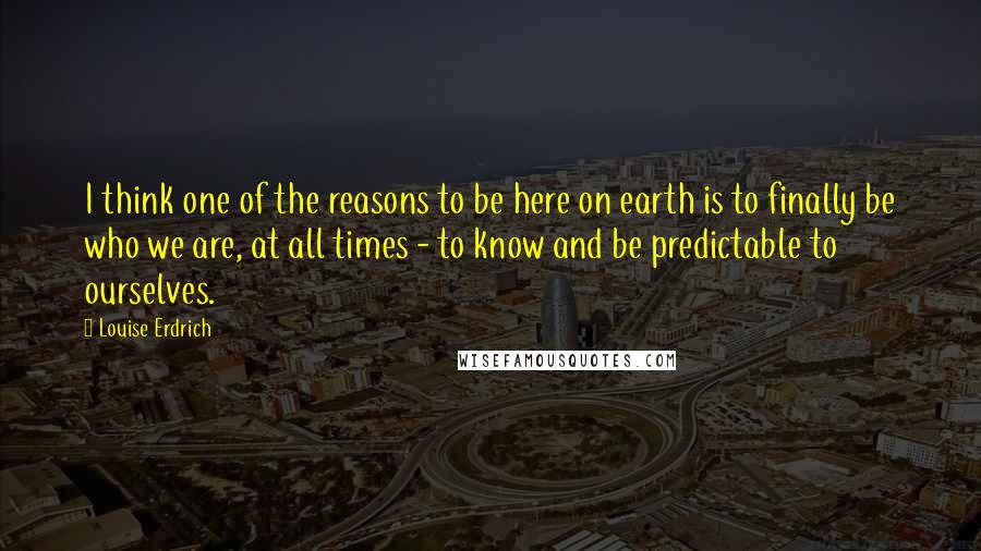 Louise Erdrich Quotes: I think one of the reasons to be here on earth is to finally be who we are, at all times - to know and be predictable to ourselves.