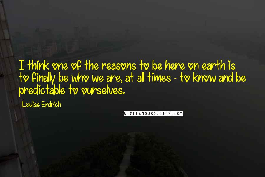 Louise Erdrich Quotes: I think one of the reasons to be here on earth is to finally be who we are, at all times - to know and be predictable to ourselves.