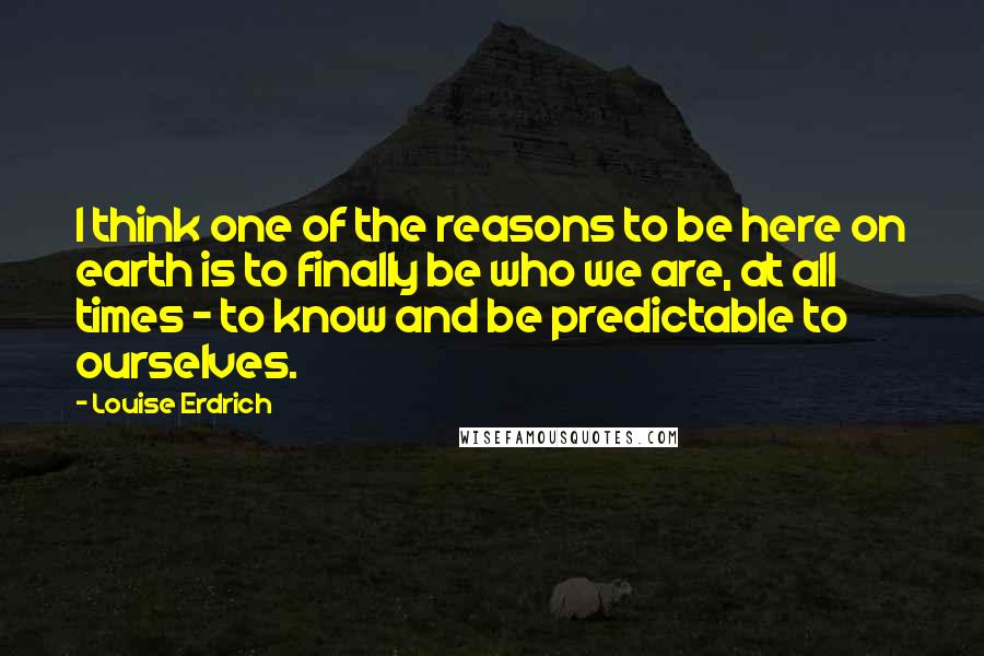 Louise Erdrich Quotes: I think one of the reasons to be here on earth is to finally be who we are, at all times - to know and be predictable to ourselves.