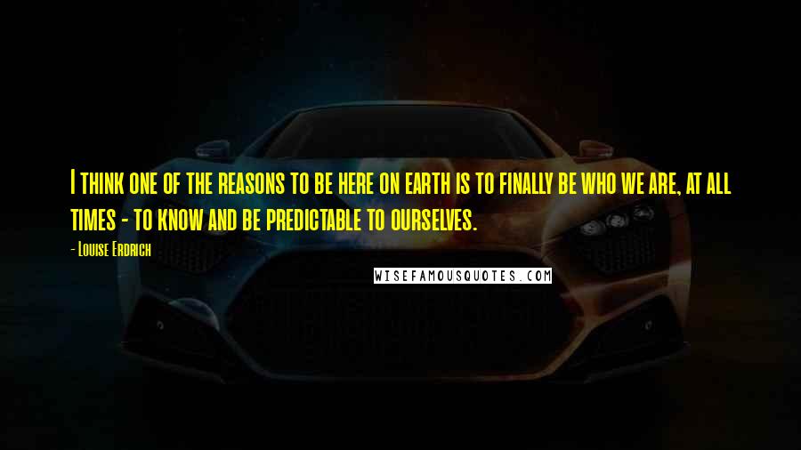 Louise Erdrich Quotes: I think one of the reasons to be here on earth is to finally be who we are, at all times - to know and be predictable to ourselves.