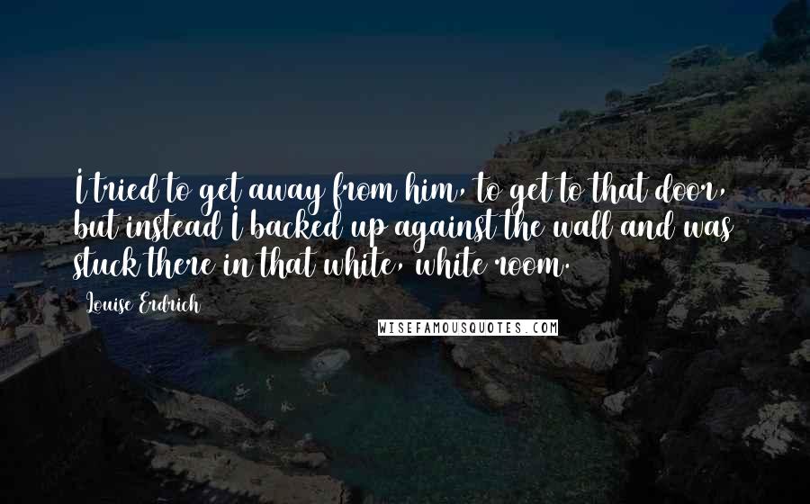 Louise Erdrich Quotes: I tried to get away from him, to get to that door, but instead I backed up against the wall and was stuck there in that white, white room.