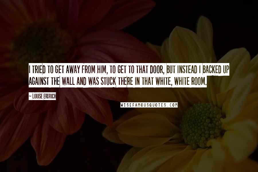 Louise Erdrich Quotes: I tried to get away from him, to get to that door, but instead I backed up against the wall and was stuck there in that white, white room.