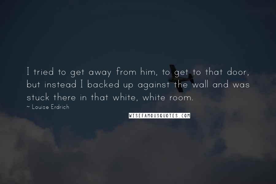 Louise Erdrich Quotes: I tried to get away from him, to get to that door, but instead I backed up against the wall and was stuck there in that white, white room.