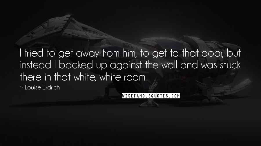Louise Erdrich Quotes: I tried to get away from him, to get to that door, but instead I backed up against the wall and was stuck there in that white, white room.