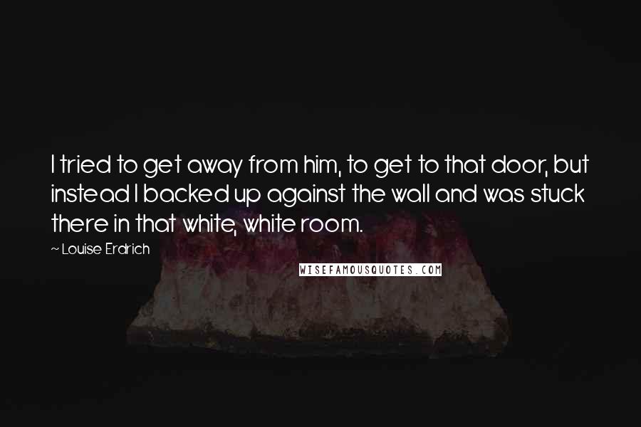 Louise Erdrich Quotes: I tried to get away from him, to get to that door, but instead I backed up against the wall and was stuck there in that white, white room.